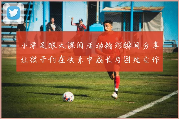 小学足球大课间活动精彩瞬间分享让孩子们在快乐中成长与团结合作