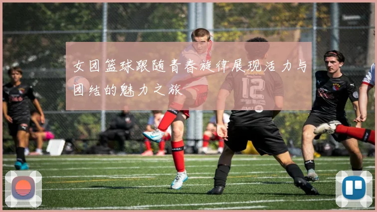 女团篮球跟随青春旋律展现活力与团结的魅力之旅