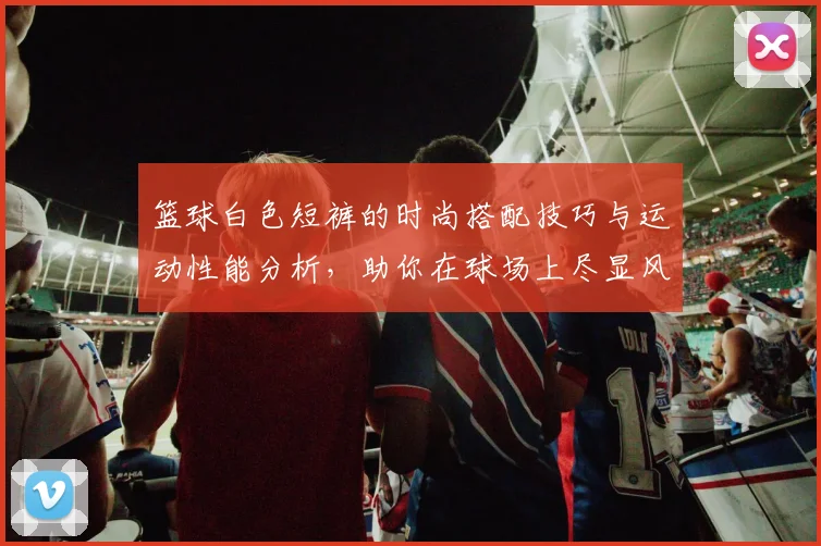 篮球白色短裤的时尚搭配技巧与运动性能分析，助你在球场上尽显风采