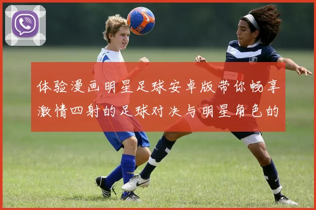体验漫画明星足球安卓版带你畅享激情四射的足球对决与明星角色的精彩互动
