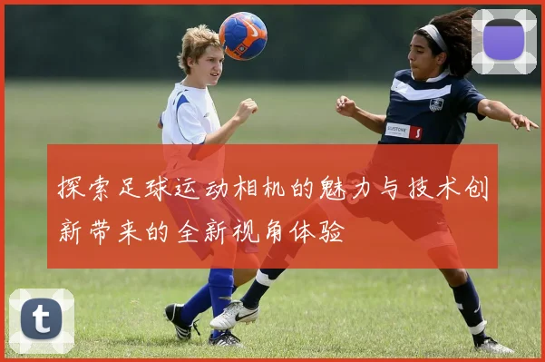 探索足球运动相机的魅力与技术创新带来的全新视角体验