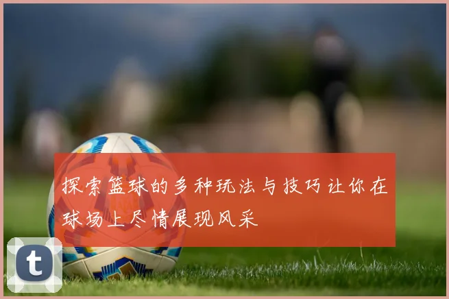 探索篮球的多种玩法与技巧让你在球场上尽情展现风采