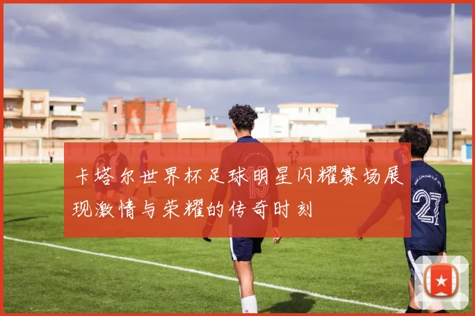 卡塔尔世界杯足球明星闪耀赛场展现激情与荣耀的传奇时刻