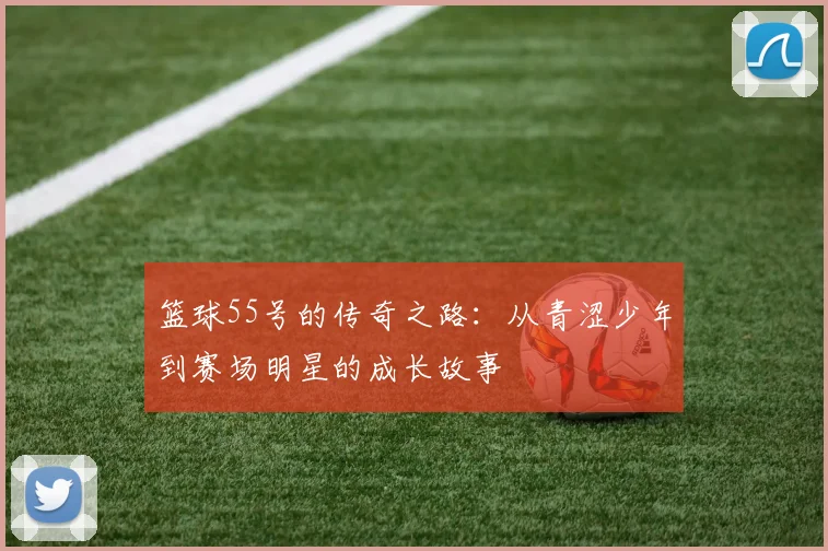 篮球55号的传奇之路：从青涩少年到赛场明星的成长故事